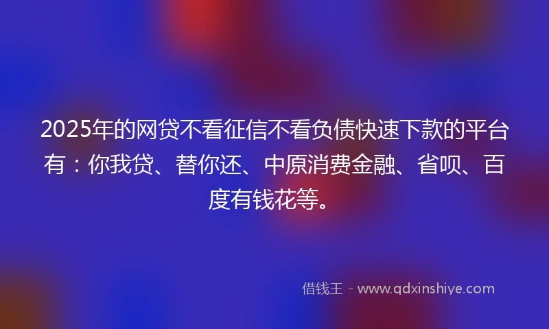 2025年的网贷不看征信不看负债快速下款的平台有：你我贷、替你还、中原消费金融、省呗、百度有钱花等。