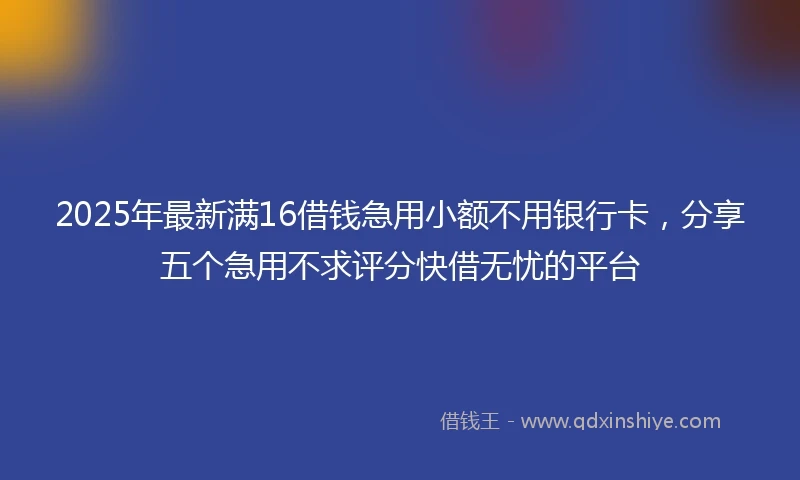 2025年最新满16借钱急用小额不用银行卡，分享五个急用不求评分快借无忧的平台