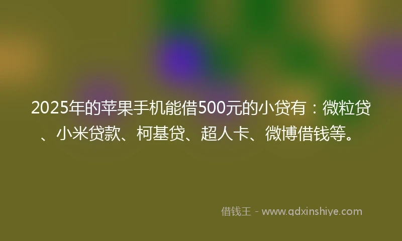 2025年的苹果手机能借500元的小贷有：微粒贷、小米贷款、柯基贷、超人卡、微博借钱等。