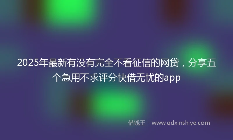 2025年最新有没有完全不看征信的网贷，分享五个急用不求评分快借无忧的app