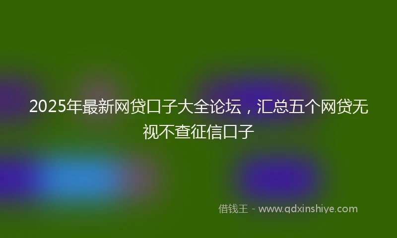 2025年最新网贷口子大全论坛，汇总五个网贷无视不查征信口子