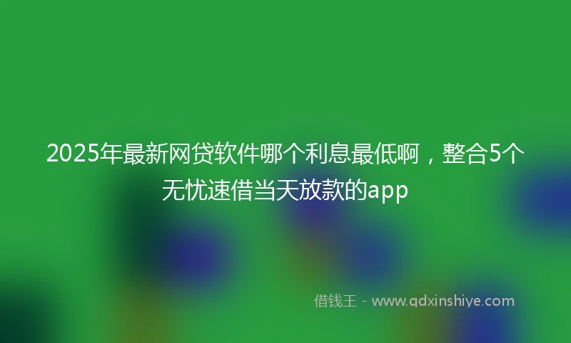 2025年最新网贷软件哪个利息最低啊，整合5个无忧速借当天放款的app