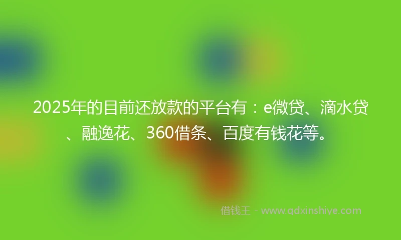 2025年的目前还放款的平台有：e微贷、滴水贷、融逸花、360借条、百度有钱花等。