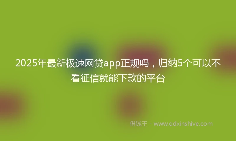 2025年最新极速网贷app正规吗，归纳5个可以不看征信就能下款的平台