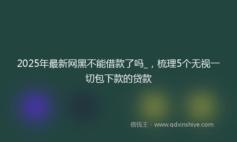2025年最新网黑不能借款了吗_，梳理5个无视一切包下款的贷款