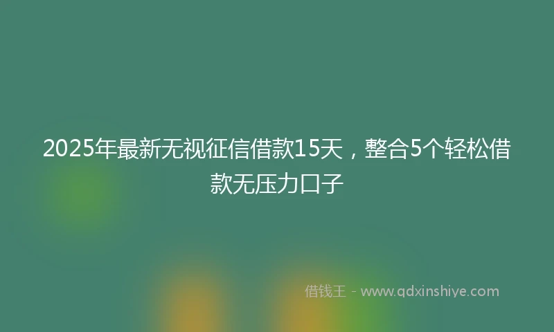 2025年最新无视征信借款15天，整合5个轻松借款无压力口子
