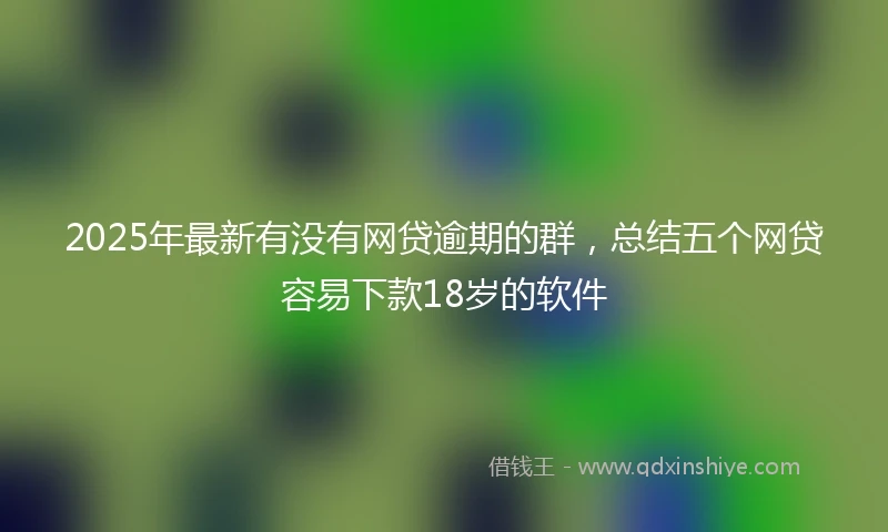 2025年最新有没有网贷逾期的群，总结五个网贷容易下款18岁的软件