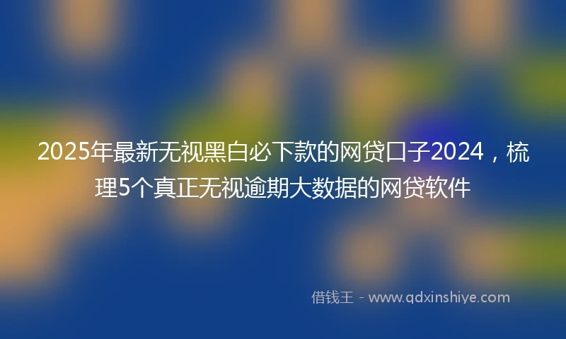 2025年最新无视黑白必下款的网贷口子2024，梳理5个真正无视逾期大数据的网贷软件