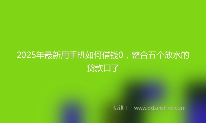 2025年最新用手机如何借钱0，整合五个放水的贷款口子