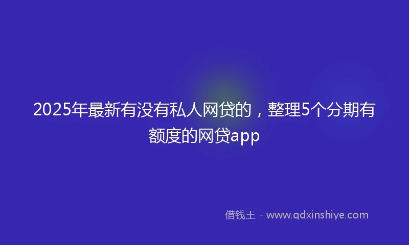 2025年最新有没有私人网贷的，整理5个分期有额度的网贷app