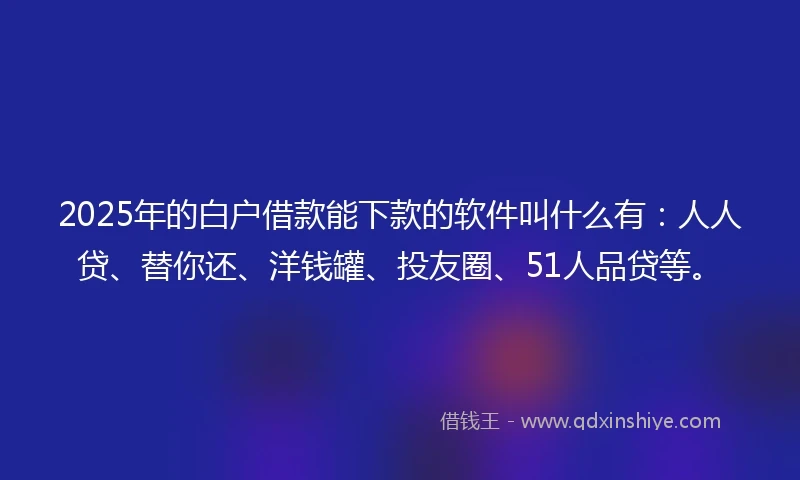 2025年的白户借款能下款的软件叫什么有：人人贷、替你还、洋钱罐、投友圈、51人品贷等。