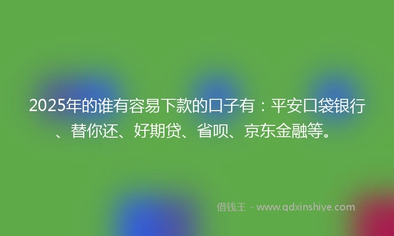 2025年的谁有容易下款的口子有：平安口袋银行、替你还、好期贷、省呗、京东金融等。