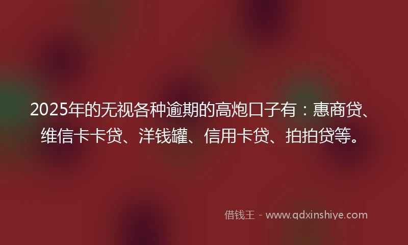 2025年的无视各种逾期的高炮口子有：惠商贷、维信卡卡贷、洋钱罐、信用卡贷、拍拍贷等。