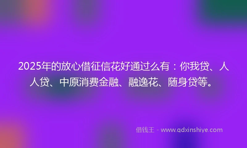 2025年的放心借征信花好通过么有：你我贷、人人贷、中原消费金融、融逸花、随身贷等。