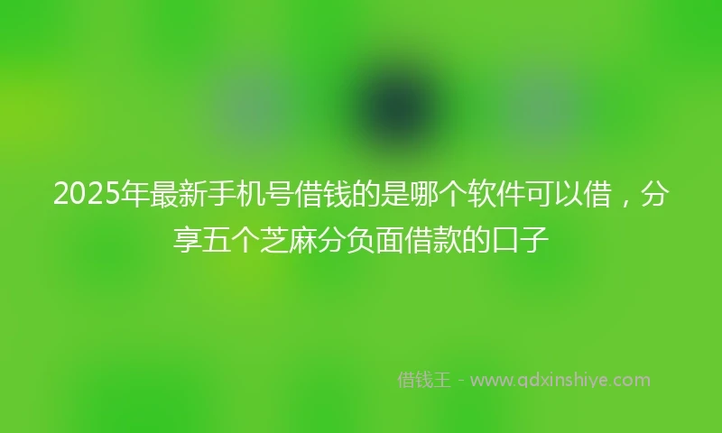 2025年最新手机号借钱的是哪个软件可以借，分享五个芝麻分负面借款的口子
