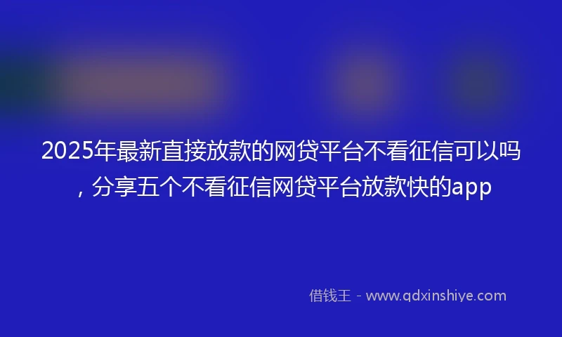 2025年最新直接放款的网贷平台不看征信可以吗，分享五个不看征信网贷平台放款快的app