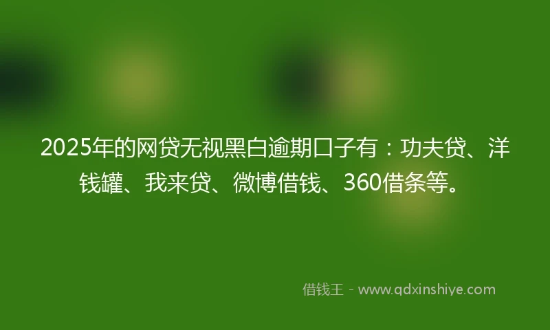 2025年的网贷无视黑白逾期口子有：功夫贷、洋钱罐、我来贷、微博借钱、360借条等。