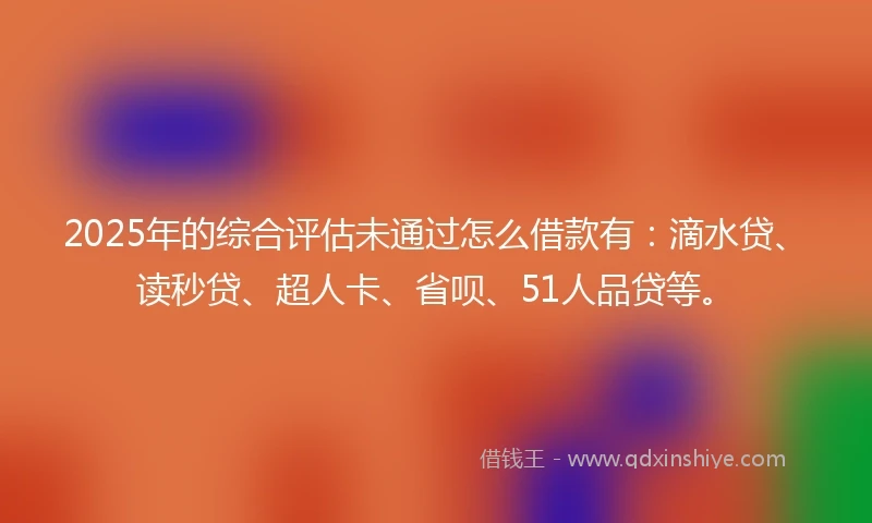 2025年的综合评估未通过怎么借款有：滴水贷、读秒贷、超人卡、省呗、51人品贷等。