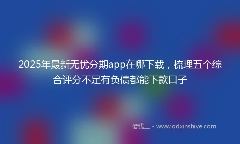 2025年最新无忧分期app在哪下载，梳理五个综合评分不足有负债都能下款口子