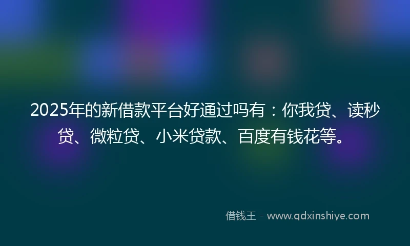 2025年的新借款平台好通过吗有：你我贷、读秒贷、微粒贷、小米贷款、百度有钱花等。