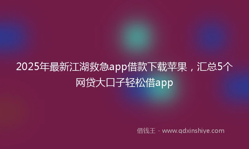 2025年最新江湖救急app借款下载苹果，汇总5个网贷大口子轻松借app