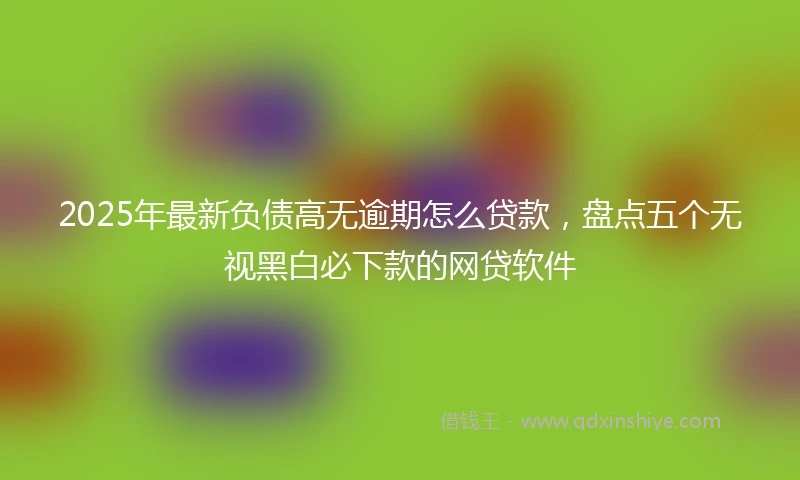2025年最新负债高无逾期怎么贷款，盘点五个无视黑白必下款的网贷软件
