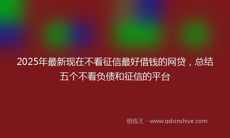 2025年最新现在不看征信最好借钱的网贷，总结五个不看负债和征信的平台