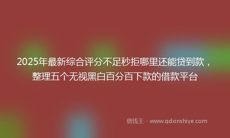 2025年最新综合评分不足秒拒哪里还能贷到款，整理五个无视黑白百分百下款的借款平台
