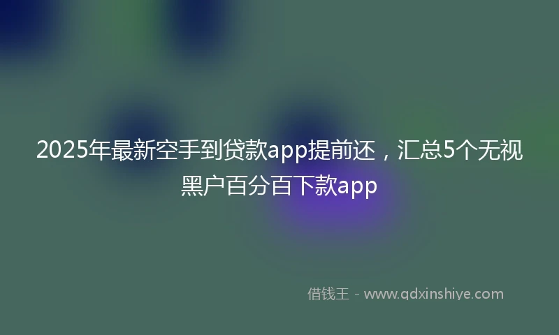 2025年最新空手到贷款app提前还，汇总5个无视黑户百分百下款app