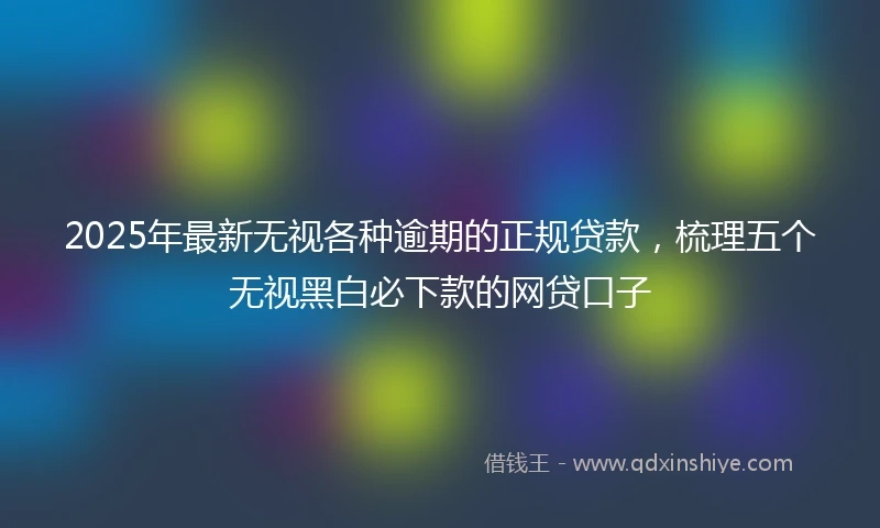 2025年最新无视各种逾期的正规贷款，梳理五个无视黑白必下款的网贷口子