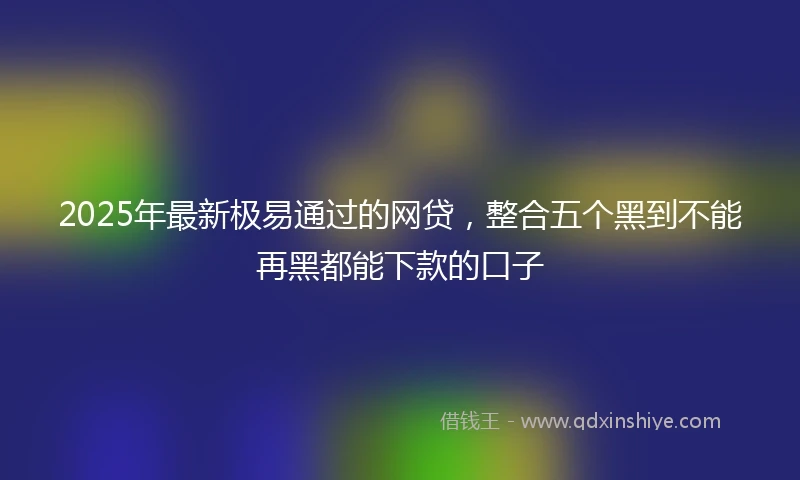2025年最新极易通过的网贷，整合五个黑到不能再黑都能下款的口子