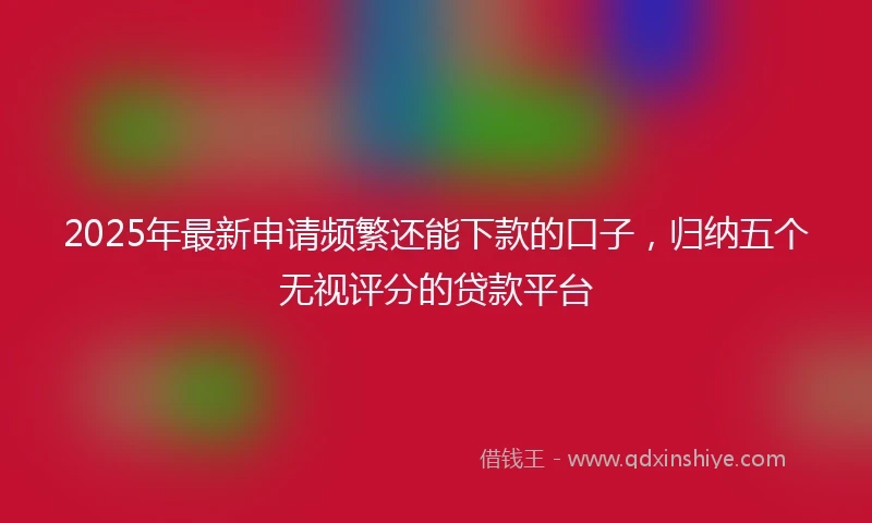 2025年最新申请频繁还能下款的口子，归纳五个无视评分的贷款平台