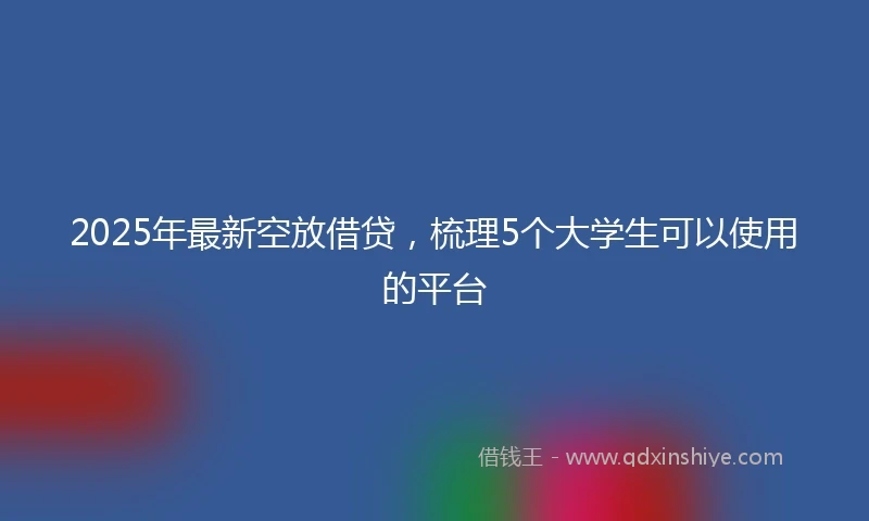 2025年最新空放借贷，梳理5个大学生可以使用的平台
