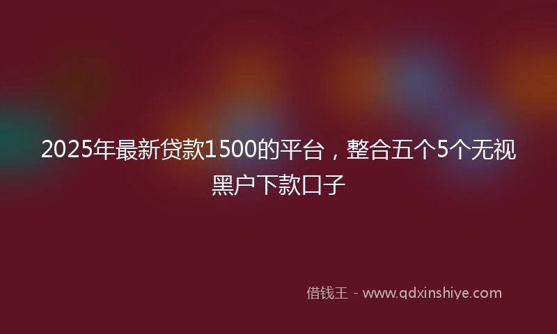 2025年最新贷款1500的平台，整合五个5个无视黑户下款口子