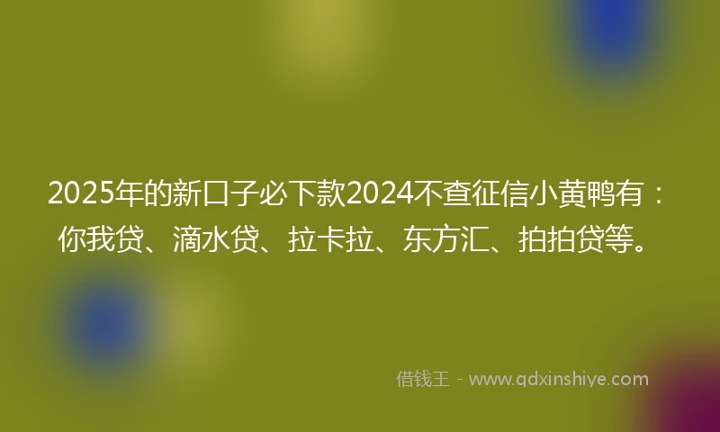 2025年的新口子必下款2024不查征信小黄鸭有：你我贷、滴水贷、拉卡拉、东方汇、拍拍贷等。