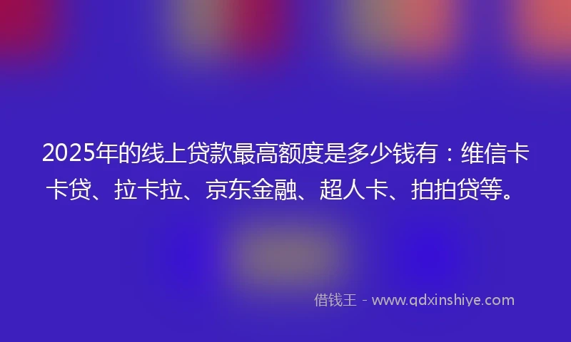 2025年的线上贷款最高额度是多少钱有：维信卡卡贷、拉卡拉、京东金融、超人卡、拍拍贷等。