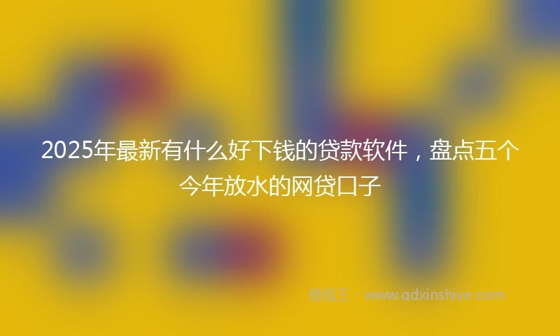 2025年最新有什么好下钱的贷款软件，盘点五个今年放水的网贷口子