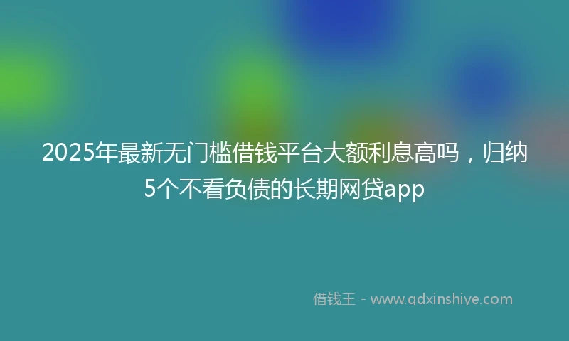 2025年最新无门槛借钱平台大额利息高吗，归纳5个不看负债的长期网贷app