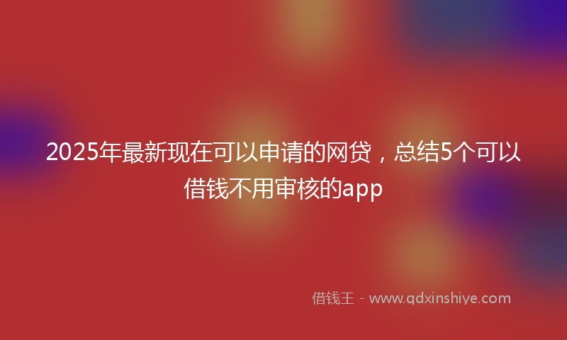 2025年最新现在可以申请的网贷，总结5个可以借钱不用审核的app