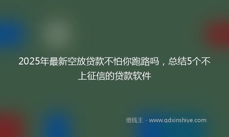 2025年最新空放贷款不怕你跑路吗，总结5个不上征信的贷款软件