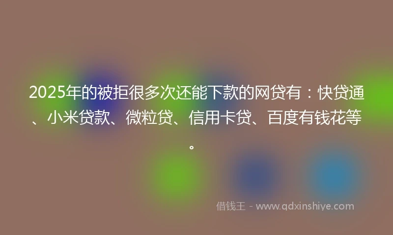 2025年的被拒很多次还能下款的网贷有：快贷通、小米贷款、微粒贷、信用卡贷、百度有钱花等。