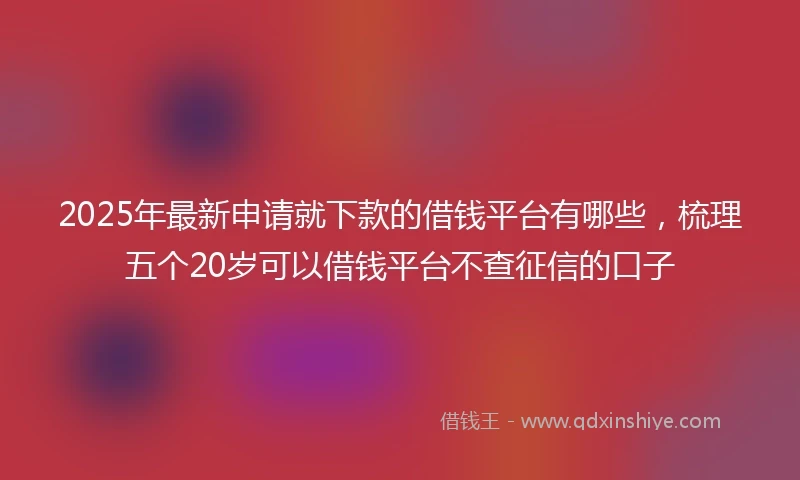 2025年最新申请就下款的借钱平台有哪些，梳理五个20岁可以借钱平台不查征信的口子