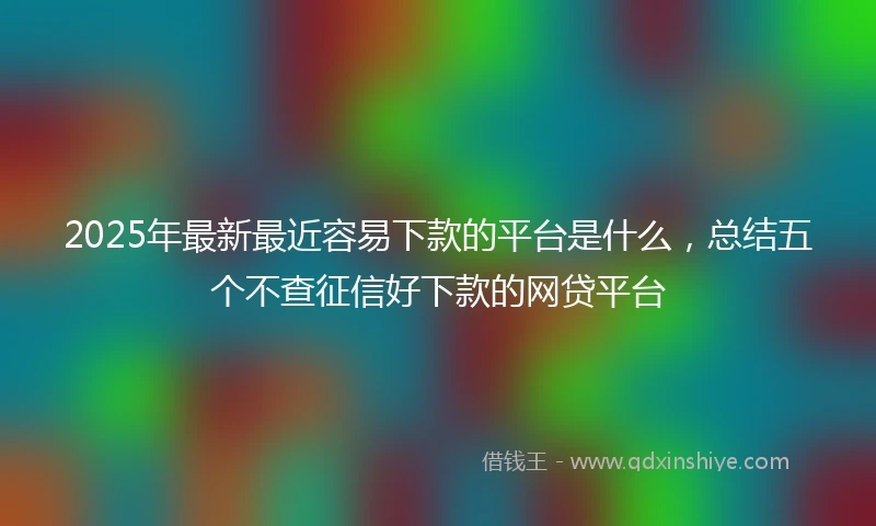 2025年最新最近容易下款的平台是什么，总结五个不查征信好下款的网贷平台