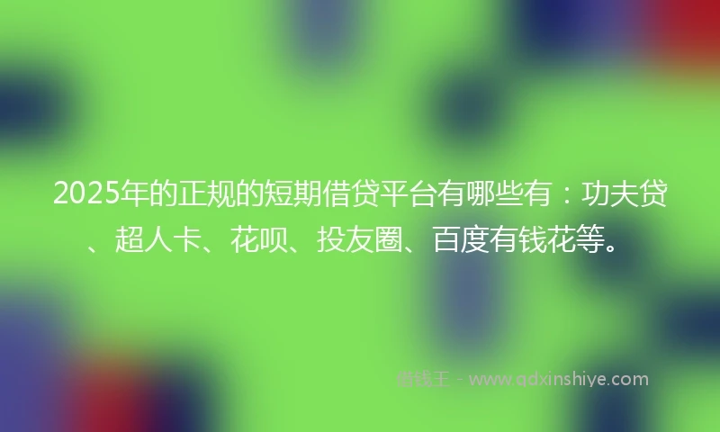 2025年的正规的短期借贷平台有哪些有：功夫贷、超人卡、花呗、投友圈、百度有钱花等。
