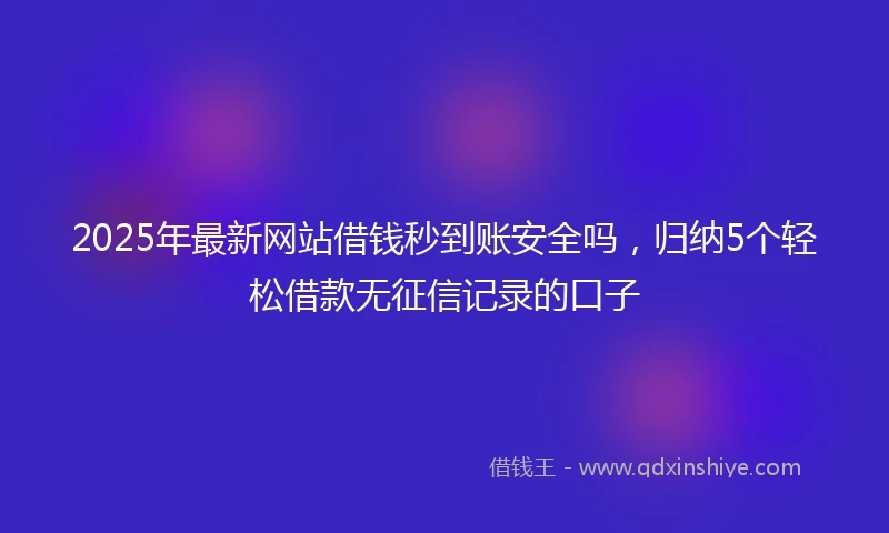 2025年最新网站借钱秒到账安全吗，归纳5个轻松借款无征信记录的口子