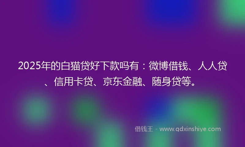 2025年的白猫贷好下款吗有：微博借钱、人人贷、信用卡贷、京东金融、随身贷等。