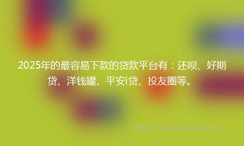 2025年的最容易下款的贷款平台有：还呗、好期贷、洋钱罐、平安i贷、投友圈等。