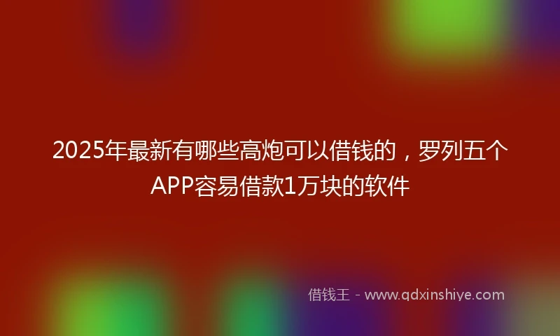 2025年最新有哪些高炮可以借钱的，罗列五个APP容易借款1万块的软件