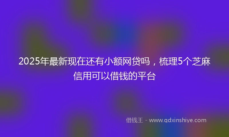 2025年最新现在还有小额网贷吗，梳理5个芝麻信用可以借钱的平台