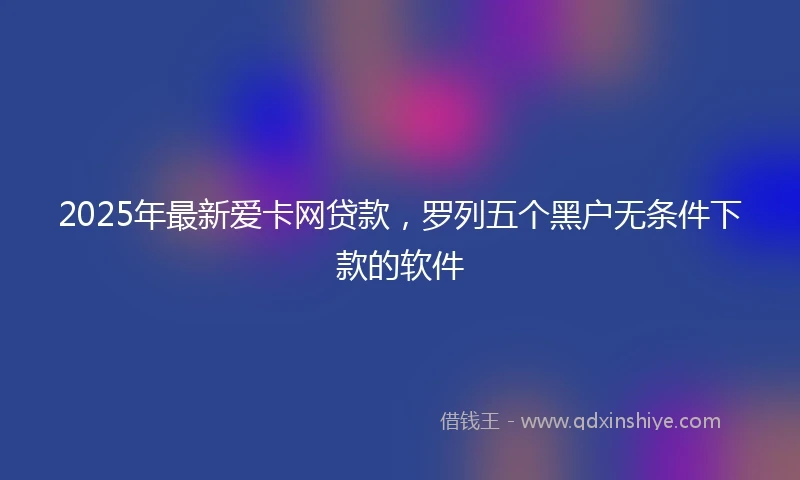 2025年最新爱卡网贷款，罗列五个黑户无条件下款的软件